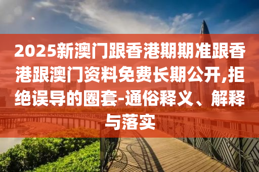2025新澳門跟香港期期準(zhǔn)跟香港跟澳門資料免費長期公開,拒絕誤導(dǎo)的圈套-通俗釋義、解釋與落實