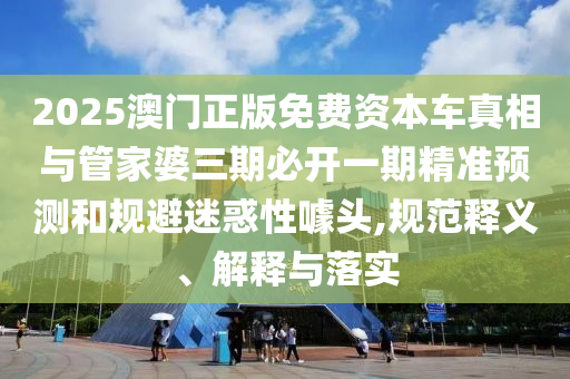 2025澳門正版免費資本車真相與管家婆三期必開一期精準預測和規(guī)避迷惑性噱頭,規(guī)范釋義、解釋與落實