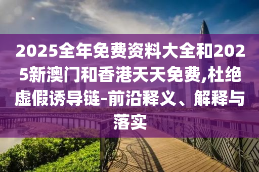 2025全年免費(fèi)資料大全和2025新澳門和香港天天免費(fèi),杜絕虛假誘導(dǎo)鏈-前沿釋義、解釋與落實(shí)