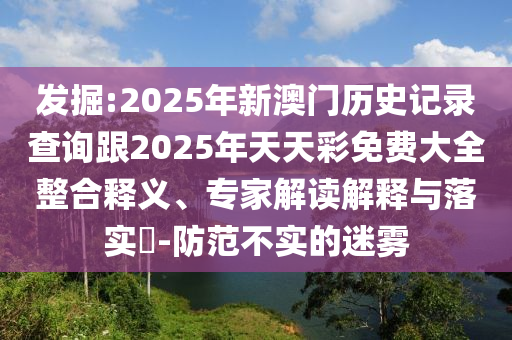發(fā)掘:2025年新澳門歷史記錄查詢跟2025年天天彩免費(fèi)大全整合釋義、專家解讀解釋與落實?-防范不實的迷霧