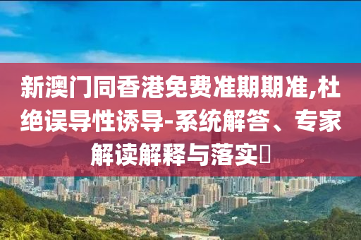 新澳門同香港免費(fèi)準(zhǔn)期期準(zhǔn),杜絕誤導(dǎo)性誘導(dǎo)-系統(tǒng)解答、專家解讀解釋與落實?