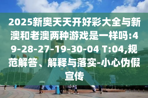 2025新奧天天開好彩大全與新澳和老澳兩種游戲是一樣嗎:49-28-27-19-30-04 T:04,規(guī)范解答、解釋與落實-小心偽假宣傳