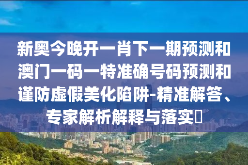 新奧今晚開一肖下一期預(yù)測(cè)和澳門一碼一特準(zhǔn)確號(hào)碼預(yù)測(cè)和謹(jǐn)防虛假美化陷阱-精準(zhǔn)解答、專家解析解釋與落實(shí)?
