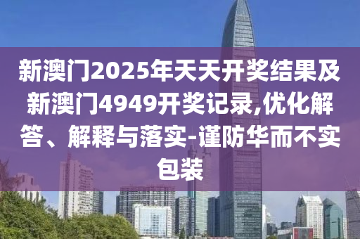 新澳門2025年天天開獎(jiǎng)結(jié)果及新澳門4949開獎(jiǎng)記錄,優(yōu)化解答、解釋與落實(shí)-謹(jǐn)防華而不實(shí)包裝