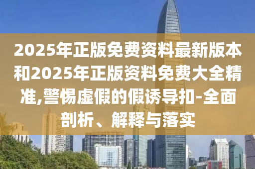 2025年正版免費資料最新版本和2025年正版資料免費大全精準,警惕虛假的假誘導扣-全面剖析、解釋與落實