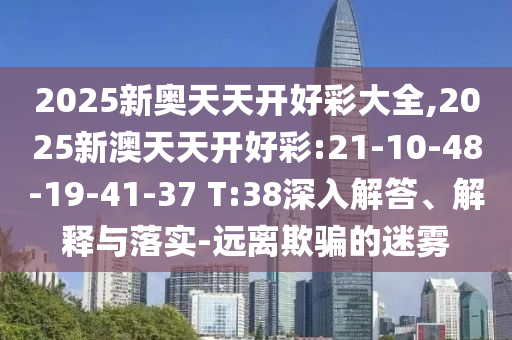 2025新奧天天開好彩大全,2025新澳天天開好彩:21-10-48-19-41-37 T:38深入解答、解釋與落實-遠(yuǎn)離欺騙的迷霧