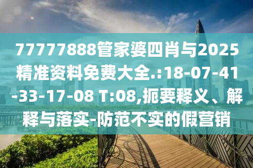 77777888管家婆四肖與2025精準(zhǔn)資料免費(fèi)大全.:18-07-41-33-17-08 T:08,扼要釋義、解釋與落實(shí)-防范不實(shí)的假營(yíng)銷(xiāo)