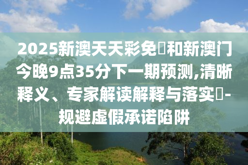 2025新澳天天彩免費(fèi)和新澳門今晚9點(diǎn)35分下一期預(yù)測(cè),清晰釋義、專家解讀解釋與落實(shí)?-規(guī)避虛假承諾陷阱