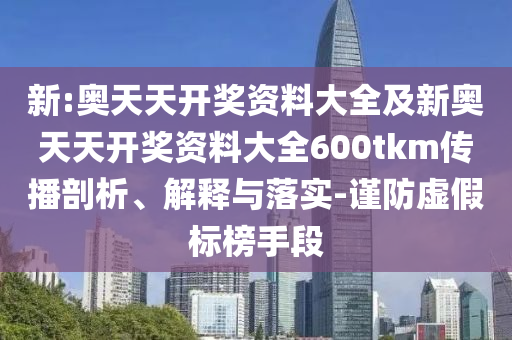 新:奧天天開獎資料大全及新奧天天開獎資料大全600tkm傳播剖析、解釋與落實-謹防虛假標榜手段