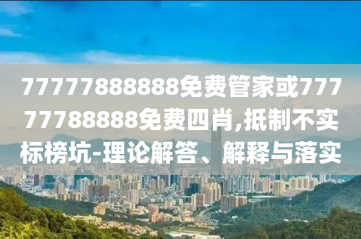77777888888免費(fèi)管家或77777788888免費(fèi)四肖,抵制不實(shí)標(biāo)榜坑-理論解答、解釋與落實(shí)